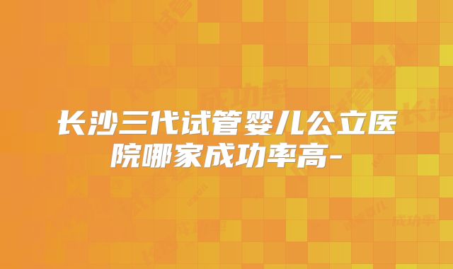 长沙三代试管婴儿公立医院哪家成功率高-