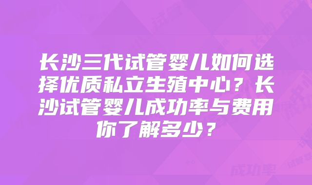 长沙三代试管婴儿如何选择优质私立生殖中心？长沙试管婴儿成功率与费用你了解多少？