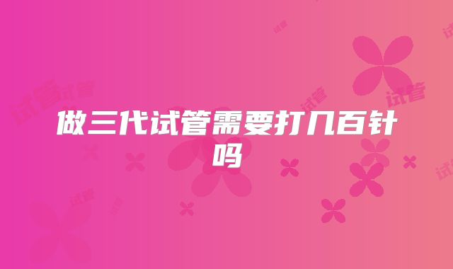 做三代试管需要打几百针吗