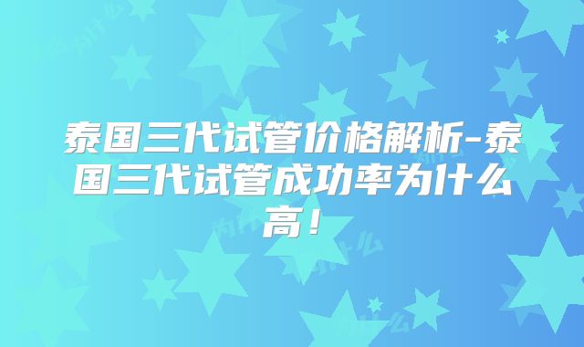 泰国三代试管价格解析-泰国三代试管成功率为什么高！