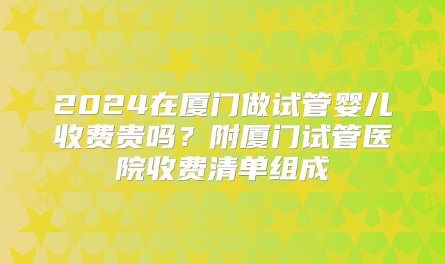 2024在厦门做试管婴儿收费贵吗？附厦门试管医院收费清单组成