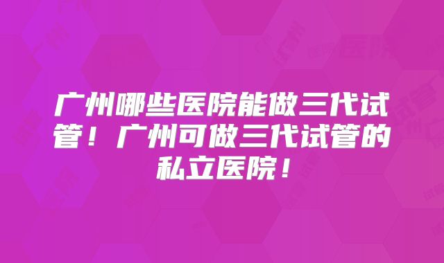 广州哪些医院能做三代试管！广州可做三代试管的私立医院！