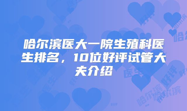 哈尔滨医大一院生殖科医生排名，10位好评试管大夫介绍