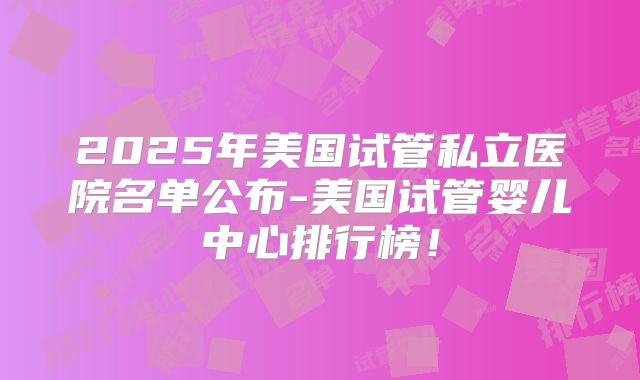 2025年美国试管私立医院名单公布-美国试管婴儿中心排行榜！