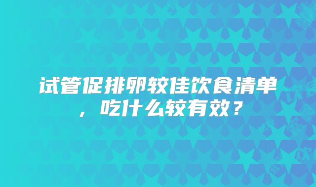 试管促排卵较佳饮食清单，吃什么较有效？