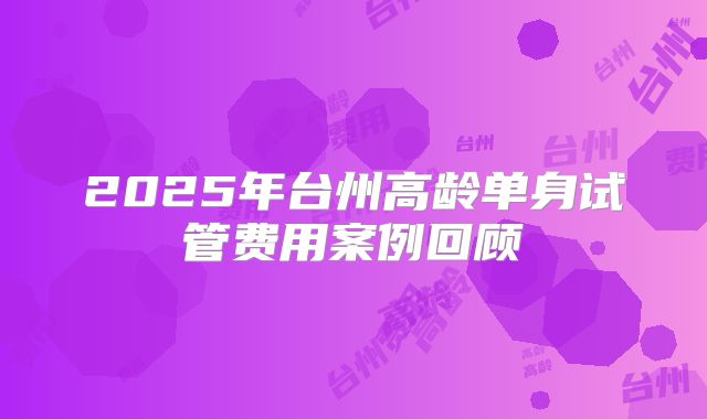 2025年台州高龄单身试管费用案例回顾