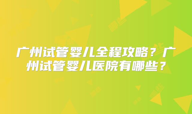 广州试管婴儿全程攻略？广州试管婴儿医院有哪些？