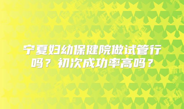 宁夏妇幼保健院做试管行吗？初次成功率高吗？