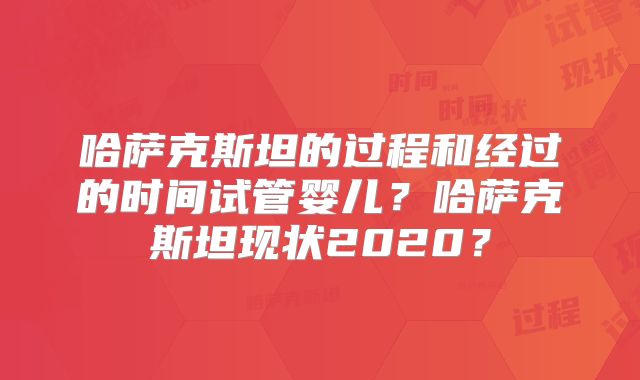 哈萨克斯坦的过程和经过的时间试管婴儿？哈萨克斯坦现状2020？