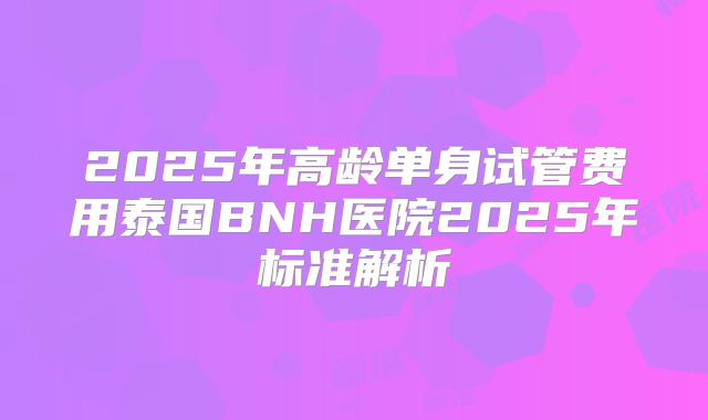 2025年高龄单身试管费用泰国BNH医院2025年标准解析