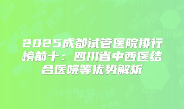 2025成都试管医院排行榜前十：四川省中西医结合医院等优势解析