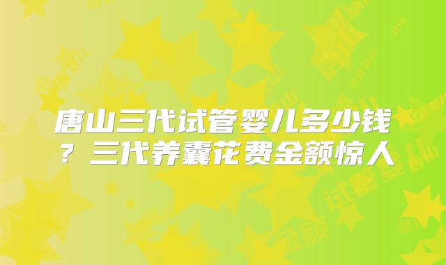 唐山三代试管婴儿多少钱？三代养囊花费金额惊人
