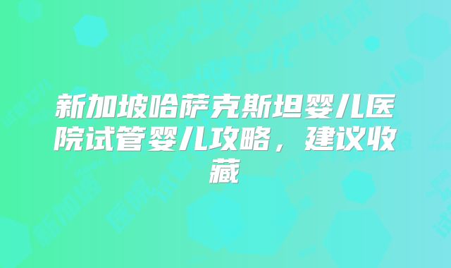 新加坡哈萨克斯坦婴儿医院试管婴儿攻略，建议收藏