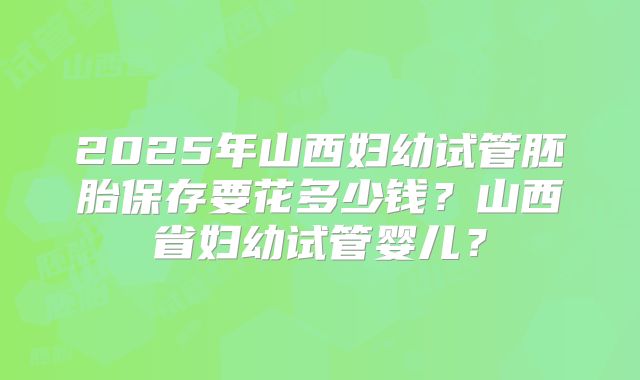 2025年山西妇幼试管胚胎保存要花多少钱？山西省妇幼试管婴儿？