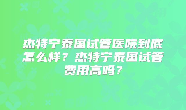 杰特宁泰国试管医院到底怎么样？杰特宁泰国试管费用高吗？