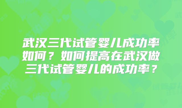 武汉三代试管婴儿成功率如何？如何提高在武汉做三代试管婴儿的成功率？
