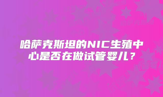 哈萨克斯坦的NIC生殖中心是否在做试管婴儿？