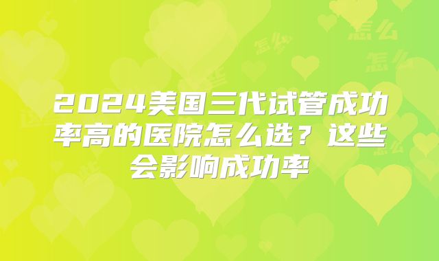 2024美国三代试管成功率高的医院怎么选?这些会影响成功率