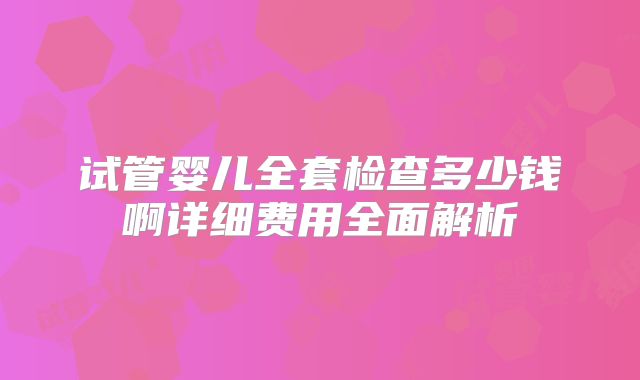 试管婴儿全套检查多少钱啊详细费用全面解析