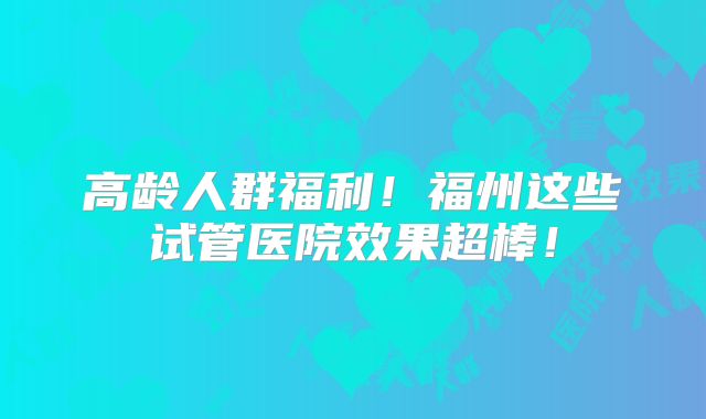 高龄人群福利！福州这些试管医院效果超棒！