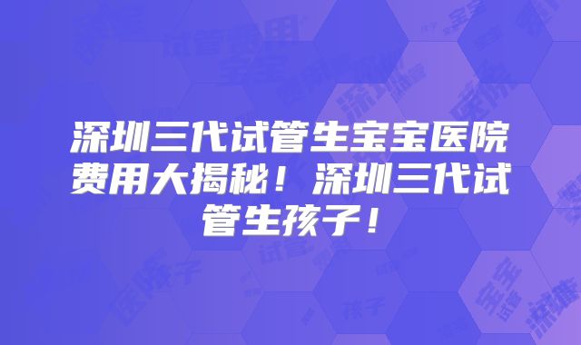 深圳三代试管生宝宝医院费用大揭秘！深圳三代试管生孩子！