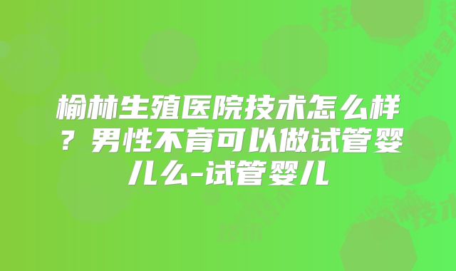 榆林生殖医院技术怎么样？男性不育可以做试管婴儿么-试管婴儿