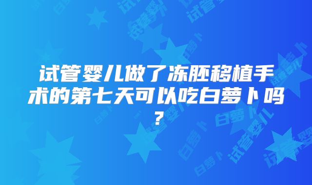 试管婴儿做了冻胚移植手术的第七天可以吃白萝卜吗？