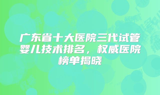 广东省十大医院三代试管婴儿技术排名，权威医院榜单揭晓