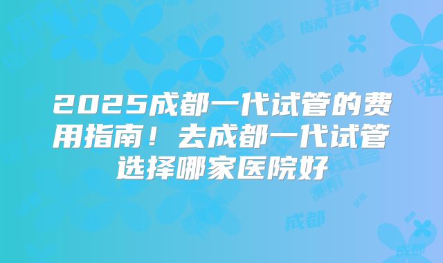 2025成都一代试管的费用指南！去成都一代试管选择哪家医院好