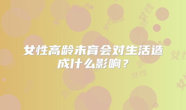 女性高龄未育会对生活造成什么影响？