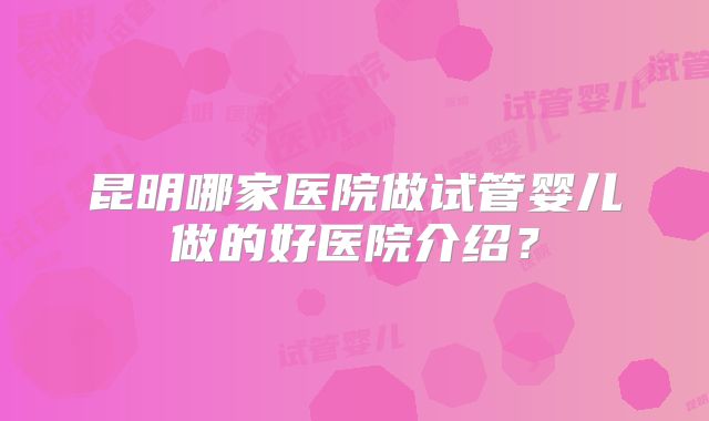 昆明哪家医院做试管婴儿做的好医院介绍？