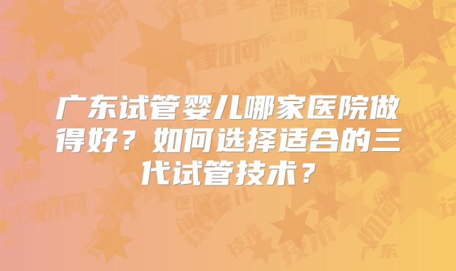 广东试管婴儿哪家医院做得好?如何选择适合的三代试管技术?