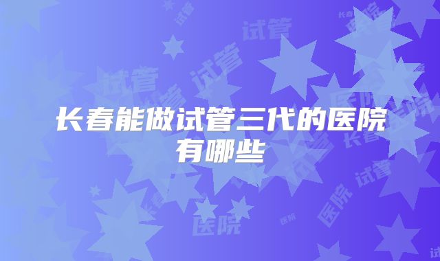 长春能做试管三代的医院有哪些