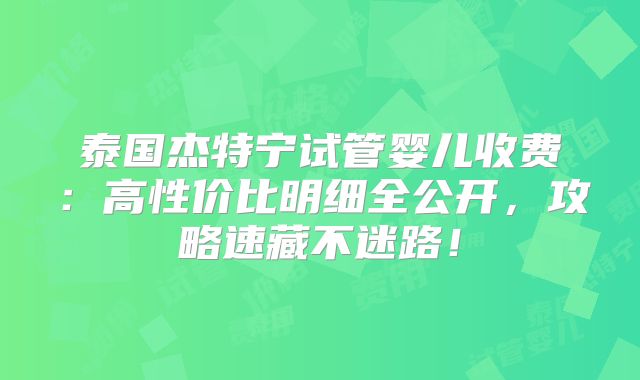 泰国杰特宁试管婴儿收费：高性价比明细全公开，攻略速藏不迷路！