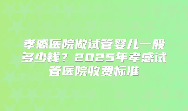 孝感医院做试管婴儿一般多少钱？2025年孝感试管医院收费标准