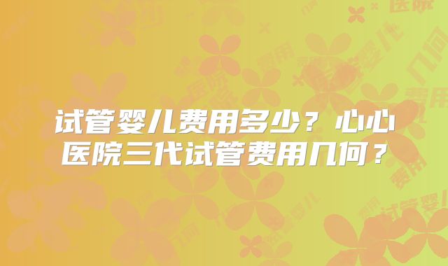 试管婴儿费用多少？心心医院三代试管费用几何？