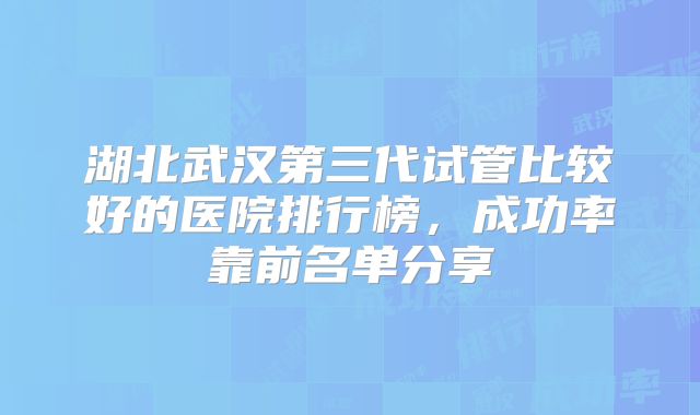 湖北武汉第三代试管比较好的医院排行榜，成功率靠前名单分享