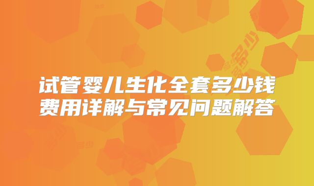 试管婴儿生化全套多少钱费用详解与常见问题解答