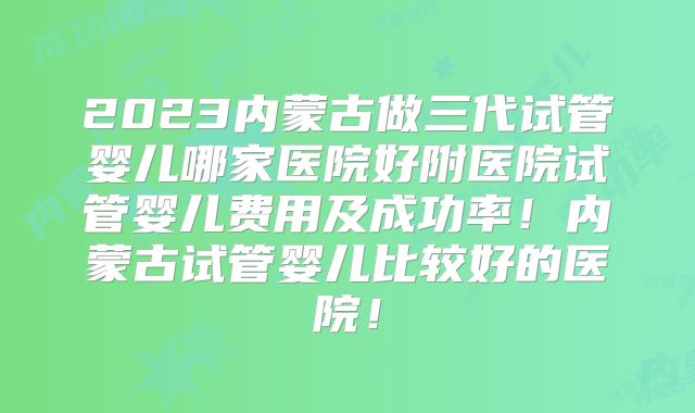 2023内蒙古做三代试管婴儿哪家医院好附医院试管婴儿费用及成功率！内蒙古试管婴儿比较好的医院！