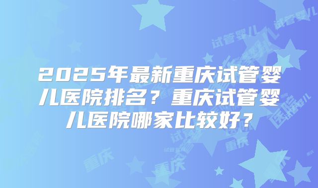 2025年最新重庆试管婴儿医院排名？重庆试管婴儿医院哪家比较好？
