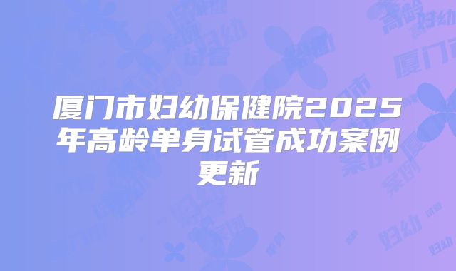 厦门市妇幼保健院2025年高龄单身试管成功案例更新