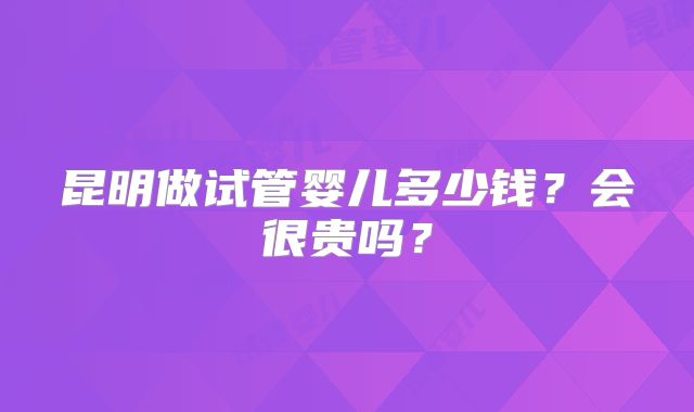 昆明做试管婴儿多少钱？会很贵吗？