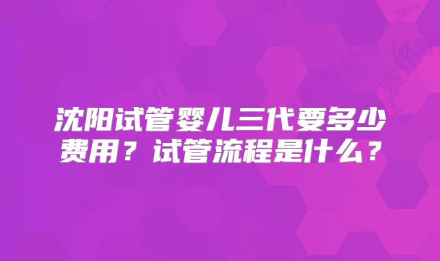 沈阳试管婴儿三代要多少费用？试管流程是什么？