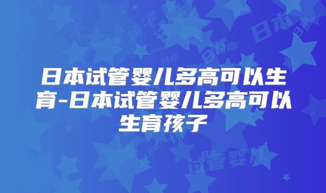 日本试管婴儿多高可以生育-日本试管婴儿多高可以生育孩子