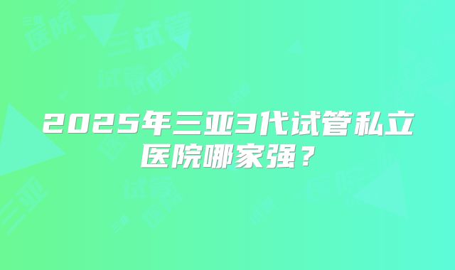 2025年三亚3代试管私立医院哪家强?