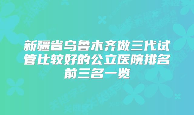 新疆省乌鲁木齐做三代试管比较好的公立医院排名前三名一览