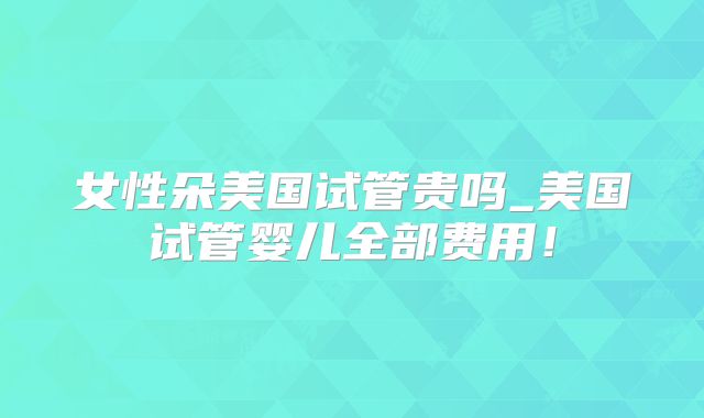 女性朵美国试管贵吗_美国试管婴儿全部费用！