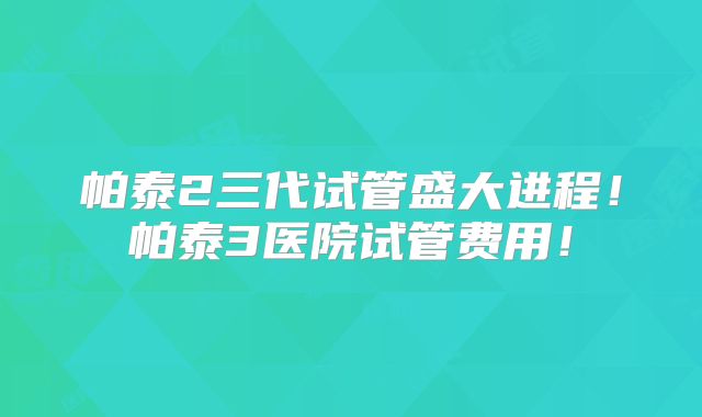 帕泰2三代试管盛大进程!帕泰3医院试管费用!