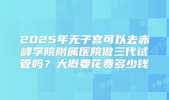 2025年无子宫可以去赤峰学院附属医院做三代试管吗？大概要花费多少钱