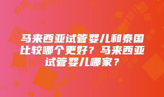 马来西亚试管婴儿和泰国比较哪个更好？马来西亚试管婴儿哪家？